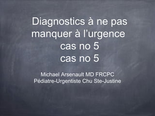 Diagnostics à ne pas
manquer à l’urgence
cas no 5
Michael Arsenault MD FRCPC
Pédiatre-Urgentiste Chu Ste-Justine
 