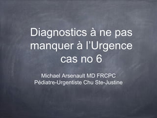 Diagnostics à ne pas
manquer à l’Urgence
cas no 6
Michael Arsenault MD FRCPC
Pédiatre-Urgentiste Chu Ste-Justine

 