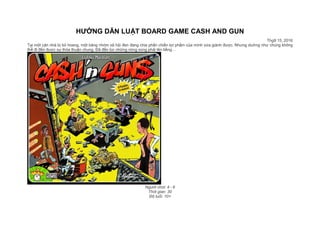 HƯỚNG DẪN LUẬT BOARD GAME CASH AND GUN
Thg9 15, 2016
Tại một căn nhà bị bỏ hoang, một băng nhóm xã hội đen đang chia phần chiến lợi phẩm của mình vừa giành được. Nhưng dường như chúng không
thể đi đến được sự thỏa thuận chung. Đã đến lúc những nòng súng phải lên tiếng…
Người chơi: 4 - 6
Thời gian: 30
Độ tuổi: 10+
 