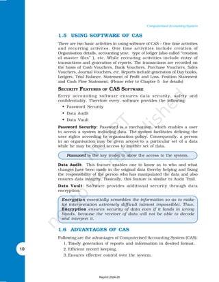 10
Computerised Accounting System
1.5 USING SOFTWARE OF CAS
There are two basic activities in using software of CAS – One time activities
and recurring activites. One time activities include creation of
Organisation details, accounting year, type of ledger (also called “creation
of master files” ), etc. While reccuring activities include entry of
transactions and generation of reports. The transactions are recorded on
the basis of Cash Vouchers, Bank Vouchers, Purchase Vouchers, Sales
Vouchers, Journal Vouchers, etc. Reports include generation of Day books,
Ledgers, Trial Balance, Statement of Profit and Loss, Position Statement
and Cash Flow Statement. (Please refer to Chapter 5 for details)
SECURITY FEATURES OF CAS SOFTWARE
Every accounting software ensures data security, safety and
confidentiality. Therefore every, software provides the following:
• Password Security
• Data Audit
• Data Vault
Password Security: Password is a mechanism, which enables a user
to access a system including data. The system facilitates defining the
user rights according to organisation policy. Consequently, a person
in an organisation may be given access to a particular set of a data
while he may be denied access to another set of data.
Data Audit: This feature enables one to know as to who and what
changes have been made in the original data thereby helping and fixing
the responsibility of the person who has manipulated the data and also
ensures data integrity. Basically, this feature is similar to Audit Trail.
Data Vault: Software provides additional security through data
encryption.
1.6 ADVANTAGES OF CAS
Following are the advantages of Computerised Accounting System (CAS):
1. Timely generation of reports and information in desired format.
2. Efficient record keeping.
3. Ensures effective control over the system.
Encrypti
Encrypti
Encrypti
Encrypti
Encryptio n
o n
o n
o n
o n essentially scrambles the information so as to make
its interpretation extremely difficult (almost impossible). Thus,
Encryption ensures security of data even if it lands in wrong
hands, because the receiver of data will not be able to decode
and interpret it.
Password
Password
Password
Password
Password is the key (code) to allow the access to the system.
Reprint 2024-25
 