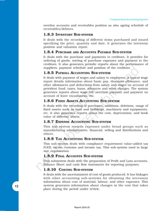 12
Computerised Accounting System
overdue accounts and receivables position as also ageing schedule of
receivables/debtors.
1.8.3 INVENTORY SUB-SYSTEM
It deals with the recording of different items purchased and issued
specifying the price, quantity and date. It generates the inventory
position and valuation report.
1.8.4 PURCHASE AND ACCOUNTS PAYABLE SUB-SYSTEM
It deals with the purchase and payments to creditors. It provides for
ordering of goods, sorting of purchase expenses and payment to the
creditors. It also generates periodic reports about the performance of
suppliers, payment schedule and position of the creditors.
1.8.5 PAYROLL ACCOUNTING SUB-SYSTEM
It deals with payment of wages and salary to employees. A typical wage
report details information about basic pay, dearness allowance, and
other allowances and deductions from salary and wages on account of
provident fund, taxes, loans, advances and other charges. The system
generates reports about wage bill, overtime payment and payment on
account of leave encashment, etc.
1.8.6 FIXED ASSETS ACCOUNTING SUB-SYSTEM
It deals with the recording of purchases, additions, deletions, usage of
fixed assets such as land and buildings, machinery and equipments,
etc. it also generates reports about the cost, depreciation, and book
value of different assets.
1.8.7 EXPENSE ACCOUNTING SUB-SYSTEM
This sub-system records expenses under broad groups such as
manufacturing administrative, financial, selling and distributions and
others.
1.8.8 TAX ACCOUNTING SUB-SYSTEM
This sub-system deals with compliance requirement value-added tax
(VAT), excise, customs and income tax. This sub-system used in large
size organisation.
1.8.9 FINAL ACCOUNTS SUB-SYSTEM
This subsystem deals with the preparation of Profit and Loss accounts,
Balance Sheet and cash flow statements for reporting purposes.
1.8.10 COSTING SUB-SYSTEM
It deals with the ascertainment of cost of goods produced. It has linkages
with other accounting sub-systems for obtaining the necessary
information about cost of material, labour, and other expenses. This
system generates information about changes in the cost that takes
place during the period under review.
Reprint 2024-25
 