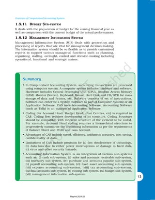 Overview of Computerised Accounting System
13
1.8.11 BUDGET SUB-SYSTEM
It deals with the preparation of budget for the coming financial year as
well as comparison with the current budget of the actual performances.
1.8.12 MANAGEMENT INFORMATION SYSTEM
Management Information System (MIS) deals with generation and
processing of reports that are vital for management decision-making.
The Information system should be so flexible as to provide customised
reports to support various managerial functions such as planning,
organising, staffing, oversight, control and decision-making including
operational, functional and strategic nature.
Summary
Summary
Summary
Summary
Summary
• In Computerised Accounting System, accounting transactions are processed
using computer system. A computer system includes hardware and software.
Hardware includes Central Processing Unit (CPU), Random Access Memory
(RAM), Monitor (Screen), Keyboard, Mouse, Hard Disk and CD/DVD for mass
storage of data and Printer, etc. Software consists of set of instructions.
Software can either be a System Software (a part of Computer System) or an
Application Software. CAS uses Accounting Software. Accounting Software
(such as Tally) is an example of Application Software.
• Coding (for Account Head, Budget Head, Cost Centres, etc) is required in
CAS. Coding first requires development of its structure. Coding Structure
should be compatible with inherent structure of the element to be coded.
For example, Account Head coding requires a hierarchical structure to
progressively summarise the accounting information as per the requirements
of Balance Sheet and Profit and Loss Account.
• Advantages of CAS include speed, efficiency, arithmetic accuracy, cost saving,
confidentiality of data.
• Limitations of CAS include provision for (a) fast obsolescence of technology,
(b) data loss due to either power interruptions or damage to hard disk,
(c) virus and other security hazards.
• Accounting Information System is an integration of various sub-systems
such as: (i) cash sub-system, (ii) sales and accounts receivable sub-system,
(iii) inventory sub-system, (iv) purchase and accounts payable sub-system,
(v) payroll accounting sub-system, (vi) fixed asset accounting sub-system,
(vii) expense accounting sub-system, (viii) tax accounting sub-system,
(ix) final accounts sub-system, (x) costing sub-system, (xi) budget sub-system,
(xii) management information sub-system.
Reprint 2024-25
 