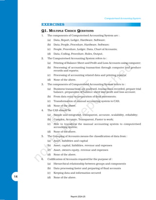 14
Computerised Accounting System
EXERCISES
Q1. MULTIPLE CHOICE QUESTIONS
1. The components of Computerised Accounting System are :
(a) Data, Report, Ledger, Hardware, Software;
(b) Data, People, Procedure, Hardware, Software;
(c) People, Procedure, Ledger, Data, Chart of Accounts;
(d) Data, Coding, Procedure, Rules, Output.
2. The Computerised Accounting System refers to :
(a) Printing of Balance Sheet and Profit and Loss Accounts using computer;
(b) Processing of accounting transaction through computer and produce
records and reports;
(c) Processing of accounting related data and printing reports;
(d) None of the above.
3. The components of Computerised Accounting System refers to :
(a) Business transactions are analysed, transactions recorded, prepare trial
balance, preparation of balance sheet and profit and loss account;
(b) From data entry to preparation of final statements;
(c) Transformation of manual accounting system to CAS;
(d) None of the above.
4. The CAS should be
(a) Simple and integrated, transparent, accurate, scalability, reliability;
(b) Complex, Accurate, Transparent, Faster to work;
(c) Able to transform the manual accounting system to computerised
accounting system;
(d) None of the above.
5. The Grouping of Accounts means the classification of data from :
(a) Asset, liabilities and capital
(b) Asset, capital, liabilities, revenue and expenses
(c) Asset, owners equity, revenue and expenses
(d) None of the above.
6. Codification of Accounts required for the purpose of :
(a) Hierarchical relationship between groups and components
(b) Data processing faster and preparing of final accounts
(c) Keeping data and information secured
(d) None of the above.
Reprint 2024-25
 