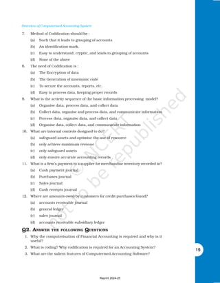 Overview of Computerised Accounting System
15
7. Method of Codification should be :
(a) Such that it leads to grouping of accounts
(b) An identification mark.
(c) Easy to understand, cryptic, and leads to grouping of accounts
(d) None of the above
8. The need of Codification is :
(a) The Encryption of data
(b) The Generation of mnemonic code
(c) To secure the accounts, reports, etc.
(d) Easy to process data, keeping proper records
9. What is the activity sequence of the basic information processing model?
(a) Organise data, process data, and collect data
(b) Collect data, organise and process data, and communicate information
(c) Process data, organise data, and collect data
(d) Organise data, collect data, and communicate information
10. What are internal controls designed to do?
(a) safeguard assets and optimise the use of resource
(b) only achieve maximum revenue
(c) only safeguard assets
(d) only ensure accurate accounting records
11. What is a firm’s payment to a supplier for merchandise inventory recorded in?
(a) Cash payment journal
(b) Purchases journal
(c) Sales journal
(d) Cash receipts journal
12. Where are amounts owed by customers for credit purchases found?
(a) accounts receivable journal
(b) general ledger
(c) sales journal
(d) accounts receivable subsidiary ledger
Q2. ANSWER THE FOLLOWING QUESTIONS
1. Why the computerisation of Financial Accounting is required and why is it
useful?
2. What is coding? Why codification is required for an Accounting System?
3. What are the salient features of Computerised Accounting Software?
Reprint 2024-25
 