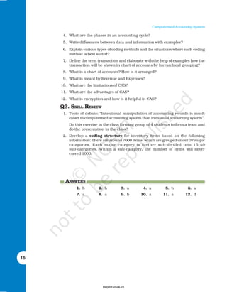 16
Computerised Accounting System
4. What are the phases in an accounting cycle?
5. Write differences between data and information with examples?
6. Explain various types of coding methods and the situations where each coding
method is best suited?
7. Define the term transaction and elaborate with the help of examples how the
transaction will be shown in chart of accounts by hierarchical grouping?
8. What is a chart of accounts? How is it arranged?
9. What is meant by Revenue and Expenses?
10. What are the limitations of CAS?
11. What are the advantages of CAS?
12. What is encryption and how is it helpful in CAS?
Q3. SKILL REVIEW
1. Topic of debate: “Intentional manipulation of accounting records is much
easier in computerised accounting system than in manual accounting system”.
Do this exercise in the class forming group of 4 students to form a team and
do the presentation in the class?
2. Develop a coding structure for inventory items based on the following
information: There are around 7000 items, which are grouped under 37 major
categories. Each major category is further sub-divided into 15-40
sub-categories. Within a sub-category, the number of items will never
exceed 1000.
ANSWERS
1. b 2. b 3. a 4. a 5. b 6. a
7. a 8. a 9. b 10. a 11. a 12. d
Reprint 2024-25
 