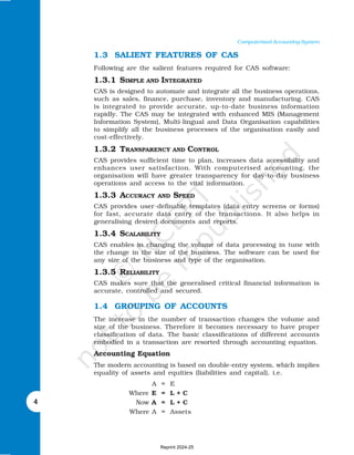 4
Computerised Accounting System
1.3 SALIENT FEATURES OF CAS
Following are the salient features required for CAS software:
1.3.1 SIMPLE AND INTEGRATED
CAS is designed to automate and integrate all the business operations,
such as sales, finance, purchase, inventory and manufacturing. CAS
is integrated to provide accurate, up-to-date business information
rapidly. The CAS may be integrated with enhanced MIS (Management
Information System), Multi-lingual and Data Organisation capabilities
to simplify all the business processes of the organisation easily and
cost-effectively.
1.3.2 TRANSPARENCY AND CONTROL
CAS provides sufficient time to plan, increases data accessibility and
enhances user satisfaction. With computerised accounting, the
organisation will have greater transparency for day-to-day business
operations and access to the vital information.
1.3.3 ACCURACY AND SPEED
CAS provides user-definable templates (data entry screens or forms)
for fast, accurate data entry of the transactions. It also helps in
generalising desired documents and reports.
1.3.4 SCALABILITY
CAS enables in changing the volume of data processing in tune with
the change in the size of the business. The software can be used for
any size of the business and type of the organisation.
1.3.5 RELIABILITY
CAS makes sure that the generalised critical financial information is
accurate, controlled and secured.
1.4 GROUPING OF ACCOUNTS
The increase in the number of transaction changes the volume and
size of the business. Therefore it becomes necessary to have proper
classification of data. The basic classifications of different accounts
embodied in a transaction are resorted through accounting equation.
Accounting Equation
The modern accounting is based on double-entry system, which implies
equality of assets and equities (liabilities and capital), i.e.
A = E
Where E = L + C
Now A = L + C
Where A = Assets
Reprint 2024-25
 