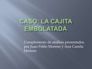 CASO: LA CAJITA EMBOLATADA Complemento de análisis presentados por Juan Pablo Moreno y Ana Camila Herrera 