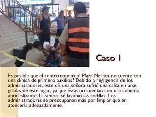 Caso 1 Es posible que el centro comercial Plaza Merliot no cuente con una clínica de primero auxilios? Debido a negligencia de los administradores, este día una señora sufrió una caída en unas gradas de este lugar, ya que éstas no cuentan con una cubierta antideslizante. La señora se lastimó las rodillas. Los administradores se preocuparon más por limpiar que en atenderla adecuadamente.  