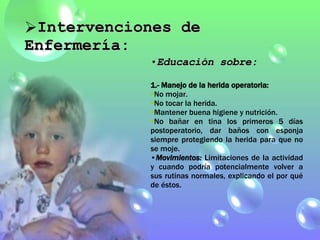 Educación sobre: 1.- Manejo de la herida operatoria: No mojar. No tocar la herida. Mantener buena higiene y nutrición. No bañar en tina los primeros 5 días postoperatorio, dar baños con esponja siempre protegiendo la herida para que no se moje. Movimientos:   Limitaciones de la actividad y cuando podría potencialmente volver a sus rutinas normales, explicando el por qué de éstos.  Intervenciones de Enfermería: 