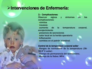 2.-  Complicaciones: Observar signos y síntomas de las complicaciones:  vómitos nauseas aumento de la temperatura corporal, enrojecimiento presencia de secreciones calor local en la herida operatoria Inflamación cambios en el patrón intestinal. Control de la temperatura corporal axilar Rangos de normalidad de la temperatura (36-36,9º C axilar) Tiempo de permanencia del termómetro. Manejo de la fiebre: MFA. Intervenciones de Enfermería: 