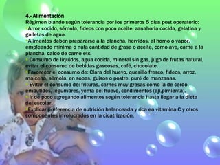 4.- Alimentación Régimen blando según tolerancia por los primeros 5 días post operatorio: Arroz cocido, sémola, fideos con poco aceite, zanahoria cocida, gelatina y galletas de agua.  Alimentos deben prepararse a la plancha, hervidos, al horno o vapor, empleando mínima o nula cantidad de grasa o aceite, como ave, carne a la plancha, caldo de carne etc. Consumo de líquidos, agua cocida, mineral sin gas, jugo de frutas natural, evitar el consumo de bebidas gaseosas, café, chocolate. Favorecer el consumo de: Clara del huevo, quesillo fresco, fideos, arroz, maicena, sémola, en sopas, guisos o postre, puré de manzanas. Evitar el consumo de: frituras, carnes muy grasas como la de cerdo, embutidos, legumbres, yema del huevo, condimentos (aji,pimienta). Ir de poco agregando alimentos según tolerancia hasta llegar a la dieta del escolar. Explicar preferencia de nutrición balanceada y rica en vitamina C y otros componentes involucrados en la cicatrización. 