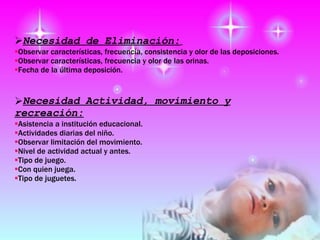 Necesidad de Eliminación:   Observar características, frecuencia, consistencia y olor de las deposiciones. Observar características, frecuencia y olor de las orinas. Fecha de la última deposición. Necesidad Actividad, movimiento y recreación : Asistencia a institución educacional. Actividades diarias del niño. Observar limitación del movimiento. Nivel de actividad actual y antes. Tipo de juego. Con quien juega. Tipo de juguetes. 