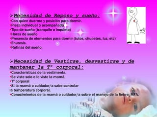 Necesidad de Reposo y sueño: Con quien duerme y posición para dormir.  Pieza individual o acompañada   Tipo de sueño (tranquilo o inquieto) Horas de sueño  Presencia de elementos para dormir (tutos, chupetes, luz, etc)  Enuresis.  Rutinas del sueño.  Necesidad de Vestirse, desvestirse y de mantener la Tº corporal: Características de la vestimenta.  Se viste solo o lo viste la mamá.  Tº corporal  Si la mamá o cuidador/a sabe controlar la temperatura corporal.  Conocimientos de la mamá o cuidador/a sobre el manejo de la fiebre: MFA.  