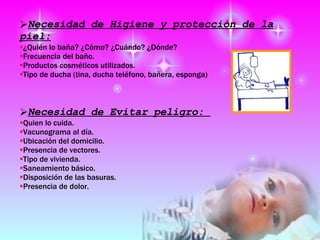 Necesidad de Higiene y protección de la piel: ¿Quién lo baña? ¿Cómo? ¿Cuándo? ¿Dónde?  Frecuencia del baño.  Productos cosméticos utilizados.  Tipo de ducha (tina, ducha teléfono, bañera, esponga) Necesidad de Evitar peligro:  Quien lo cuida.  Vacunograma al día.  Ubicación del domicilio.  Presencia de vectores.  Tipo de vivienda.  Saneamiento básico.  Disposición de las basuras.  Presencia de dolor.  