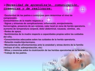 Necesidad de aprendizaje, comunicación, creencias y de realizarse: Escolaridad de los padres o cuidadores para determinar el nivel de comprensión. Conocimientos de la madre respecto a: Signos y síntomas de complicaciones: inflamación, enrojecimiento, hemorragias, presencia de secreciones, calor local en zona de herida operatoria, aumento de temperatura corporal, dolor abdominal, nauseas, vómitos , etc. Redes de apoyo.  Sentimientos de la madre respecto a capacidades propias sobre los cuidados del niño.  Conocimientos adecuados sobre los cuidados de la herida operatoria.  Relación madre-hijo-hermano.  Mecanismos de afrontamientos ante la ansiedad y stress dentro de la familia (rechazo al niño, sobreprotección, etc) Mitos y creencias sobre la cicatrización de las heridas operatorias en la familia Trabajo de los padres.  