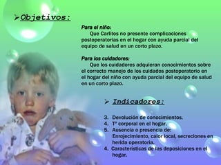 Indicadores: Devolución de conocimientos. Tº corporal en el hogar. Ausencia o presencia de: Enrojecimiento, calor local, secreciones en herida operatoria. 4.  Características de las deposiciones en el hogar. Objetivos: Para el niño: Que Carlitos no presente complicaciones postoperatorias en el hogar con ayuda parcial del equipo de salud en un corto plazo. Para los cuidadores: Que los cuidadores adquieran conocimientos sobre el correcto manejo de los cuidados postoperatorio en el hogar del niño con ayuda parcial del equipo de salud en un corto plazo. 