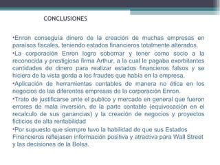 •Enron conseguía dinero de la creación de muchas empresas en
paraísos fiscales, teniendo estados financieros totalmente alterados.
•La corporación Enron logro sobornar y tener como socio a la
reconocida y prestigiosa firma Arthur, a la cual le pagaba exorbitantes
cantidades de dinero para realizar estados financieros falsos y se
hiciera de la vista gorda a los fraudes que había en la empresa.
•Aplicación de herramientas contables de manera no ética en los
negocios de las diferentes empresas de la corporación Enron.
•Trato de justificarse ante el publico y mercado en general que fueron
errores de mala inversión, de la parte contable (equivocación en el
recalculo de sus ganancias) y la creación de negocios y proyectos
ficticios de alta rentabilidad
•Por supuesto que siempre tuvo la habilidad de que sus Estados
Financieros reflejasen información positiva y atractiva para Wall Street
y las decisiones de la Bolsa.
 