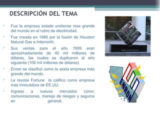    Fue la empresa estado unidense mas grande
    del mundo en el rubro de electricidad.
   Fue creada en 1985 por la fusión de Houston
    Natural Gas e Internorth.
   Sus ventas para el año 1999 eran
    aproximadamente de 40 mil millones de
    dólares, las cuales se duplicaron al año
    siguiente (100 mil millones de dólares).
   Enron se clasificó como la sexta empresa más
    grande del mundo.
   La revista Fortune la califico como empresa
    mas innovadora de EE.UU.
   Ingreso   a   nuevos    mercados      como:
    comunicaciones, manejo de riesgos y seguros
    en                general.
 
