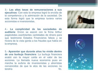 3.- Las altas tasas de remuneraciones a sus
ejecutivos: Con esto la empresa logró la envidia de
la competencia y la admiración de la sociedad. De
esta forma logró que la empresa tuviera varios
accionistas e inversionistas.


4.- La complicidad de las sociedades de
auditoría: Enron se asoció con la firma Arthur
pagándoles exorbitantes cantidades de dinero para
que testimonie Estados Financieros falsos y se
hiciera de la vista gorda a los fraudes que había en
la empresa.


5.- Aparentar que durante años ha vivido dentro
de una burbuja financiera: La burbuja financiera
acabó con la mayor caída en el valor de las
acciones. La llamada nueva economía puso en
marcha la euforia de inversionistas y ahorristas
convencidos de que la alza de las acciones no
tendría                                      fin.
 