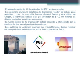 •El ataque terrorista del 11 de setiembre del 2001 le dio un suspiro.
•En noviembre anuncio la estrategia de deshacerse (vender) de activos poco
rentables como : la compañía Portland General Electric y otra utilidad de
Oregon, la Northwest Natural Gas, por alrededor de $ 1,9 mil millones de
dólares en efectivo y acciones, entre otros.
•La fuerza laboral de la organización estaba sacudida y atemorizada por la
continua declinación del precio de las acciones.
•Los auditores de Andersen informan que inevitablemente debían rectificar
errores que habían sido cometidos en los libros contables de Enron.
 
