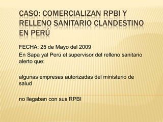 CASO: COMERCIALIZAN RPBI Y
RELLENO SANITARIO CLANDESTINO
EN PERÚ
FECHA: 25 de Mayo del 2009
En Sapa yal Perú el supervisor del relleno sanitario
alerto que:
algunas empresas autorizadas del ministerio de
salud
no llegaban con sus RPBI
 