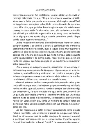 Maureén Maya Sierra 25
convertido en su más fiel confidente. Un mes atrás Luis le envió un
mensaje pidiéndole consejo: “Tú que me conoces, y conoces a Valdi-
vieso, eres la única que puede aconsejarme. Me imagino que el Valdi
en los primeros semestres te habló de Lorena Carreño, la piernona,
como él le dice, que gustaba. Pues imagínate que ella estaba en el
paseo y las cosas están funcionando… pero ella se siente confundida
por el Valdi y al Valdi aún le gusta ella. Y yo estoy como en la mitad
de un algo que si me aparto sé que sucede, pero si me quedo sé que
puede pasar algo entre nosotros…”.
Lina le respondió ese mismo día diciéndole que fuera con calma,
que perseverara si de verdad la quería y confiara; si ella lo merecía
sabría tomar la mejor decisión, pues a leguas él era muy superior a
Valdivieso, pero que en caso contrario, no se habría perdido de nada
porque ella le habría demostrado que no lo merecía. Esta respuesta
logró tranquilizarlo y, de cierto modo, hacer que los pros de ir a la
fiesta con Lorena, que había anotado en un cuaderno, se impusieran
sobre los contras.
–No se amargue más por esa nena, niñas lindas es lo que hay en
este mundo y mejores que ella. Vea parce, hágame caso, no le dé im-
portancia, sea indiferente y verá como cae rendida a sus pies, góce-
sela un rato pero no se enamore. Además viejo, estamos de rumba,
no vinimos a chillar como nenas sino a pasarlo bueno.
–Pues sí, estamos de fiesta –respondió Luis pasando saliva y ale-
jando el llanto que avanzaba bajo sus párpados– no le voy a dañar la
noche a nadie, ¡qué va!, vamos a rumbear que pa’ eso vinimos –dijo
con vehemencia, se echó un poco de agua en la cara, se secó con
un pañuelo desechable y volvió a la rumba invadido por una nueva
actitud, nada de celos ni de reclamos, se dedicaría a disfrutar de la
noche con Lorena o sin ella, como un hombre de verdad. Total, era
cierto que había venido a pasarla bien con sus amigos, no a amar-
garse por ella.
Los dos regresaron al salón riendo y conversando como si nada
hubiera sucedido, Luis se integró al grupo de amigos con natura-
lidad, se sirvió otro vaso de vodka con jugo de naranja y empezó
a participar animadamente de la conversación. Escuchó algunas
frases intrascendentes sobre el “rápido” de una compañera con un
 