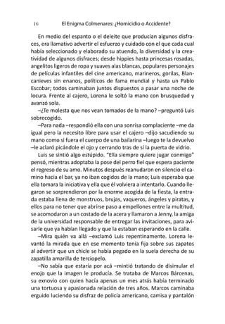 El Enigma Colmenares: ¿Homicidio o Accidente?16
En medio del espanto o el deleite que producían algunos disfra-
ces, era llamativo advertir el esfuerzo y cuidado con el que cada cual
había seleccionado y elaborado su atuendo, la diversidad y la crea-
tividad de algunos disfraces; desde hippies hasta princesas rosadas,
angelitos ligeros de ropa y suaves alas blancas, populares personajes
de películas infantiles del cine americano, marineros, gorilas, Blan-
canieves sin enanos, políticos de fama mundial y hasta un Pablo
Escobar; todos caminaban juntos dispuestos a pasar una noche de
locura. Frente al cajero, Lorena le soltó la mano con brusquedad y
avanzó sola.
–¿Te molesta que nos vean tomados de la mano? –preguntó Luis
sobrecogido.
–Para nada –respondió ella con una sonrisa complaciente –me da
igual pero la necesito libre para usar el cajero –dijo sacudiendo su
mano como si fuera el cuerpo de una bailarina –luego te la devuelvo
–le aclaró picándole el ojo y cerrando tras de sí la puerta de vidrio.
Luis se sintió algo estúpido. “Ella siempre quiere jugar conmigo”
pensó, mientras adoptaba la pose del perro fiel que espera paciente
el regreso de su amo. Minutos después reanudaron en silencio el ca-
mino hacia el bar, ya no iban cogidos de la mano; Luis esperaba que
ella tomara la iniciativa y ella que él volviera a intentarlo. Cuando lle-
garon se sorprendieron por la enorme acogida de la fiesta, la entra-
da estaba llena de monstruos, brujas, vaqueros, ángeles y piratas, y
ellos para no tener que abrirse paso a empellones entre la multitud,
se acomodaron a un costado de la acera y llamaron a Jenny, la amiga
de la universidad responsable de entregar las invitaciones, para avi-
sarle que ya habían llegado y que la estaban esperando en la calle.
–Mira quién va allá –exclamó Luis repentinamente. Lorena le-
vantó la mirada que en ese momento tenía fija sobre sus zapatos
al advertir que un chicle se había pegado en la suela derecha de su
zapatilla amarilla de terciopelo.
–No sabía que estaría por acá –mintió tratando de disimular el
enojo que la imagen le producía. Se trataba de Marcos Bárcenas,
su exnovio con quien hacía apenas un mes atrás había terminado
una tortuosa y apasionada relación de tres años. Marcos caminaba
erguido luciendo su disfraz de policía americano, camisa y pantalón
 