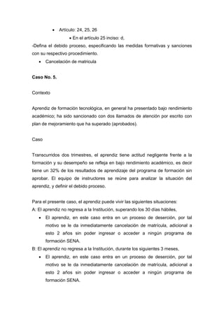  Artículo: 24, 25, 26
 En el artículo 25 inciso: d,
-Defina el debido proceso, especificando las medidas formativas y sanciones
con su respectivo procedimiento.
 Cancelación de matricula
Caso No. 5.
Contexto
Aprendiz de formación tecnológica, en general ha presentado bajo rendimiento
académico; ha sido sancionado con dos llamados de atención por escrito con
plan de mejoramiento que ha superado (aprobados).
Caso
Transcurridos dos trimestres, el aprendiz tiene actitud negligente frente a la
formación y su desempeño se refleja en bajo rendimiento académico, es decir
tiene un 32% de los resultados de aprendizaje del programa de formación sin
aprobar. El equipo de instructores se reúne para analizar la situación del
aprendiz, y definir el debido proceso.
Para el presente caso, el aprendiz puede vivir las siguientes situaciones:
A: El aprendiz no regresa a la Institución, superando los 30 días hábiles,
 El aprendiz, en este caso entra en un proceso de deserción, por tal
motivo se le da inmediatamente cancelación de matrícula, adicional a
esto 2 años sin poder ingresar o acceder a ningún programa de
formación SENA.
B: El aprendiz no regresa a la Institución, durante los siguientes 3 meses,
 El aprendiz, en este caso entra en un proceso de deserción, por tal
motivo se le da inmediatamente cancelación de matrícula, adicional a
esto 2 años sin poder ingresar o acceder a ningún programa de
formación SENA.
 