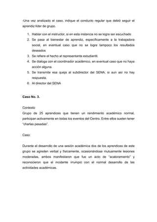 -Una vez analizado el caso, indique el conducto regular que debió seguir el
aprendiz líder de grupo.
1. Hablar con el instructor, si en esta instancia no se logra ser escuchado
2. Se pasa al bienestar de aprendiz, específicamente a la trabajadora
social, en eventual caso que no se logre tampoco los resultados
deseados
3. Se refiere el hecho al representante estudiantil.
4. Se dialoga con el coordinador académico, en eventual caso que no haya
acción alguna.
5. Se transmite esa queja al subdirector del SENA, si aun así no hay
respuesta.
6. Al director del SENA
Caso No. 3.
Contexto
Grupo de 25 aprendices que tienen un rendimiento académico normal,
participan activamente en todas los eventos del Centro. Entre ellos suelen tener
“charlas pesadas”.
Caso
Durante el desarrollo de una sesión académica dos de los aprendices de este
grupo se agreden verbal y físicamente, ocasionándose mutuamente lesiones
moderadas, ambos manifestaron que fue un acto de “acaloramiento” y
reconocieron que el incidente irrumpió con el normal desarrollo de las
actividades académicas.
 