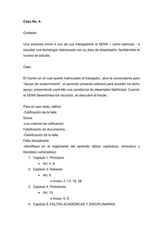 Caso No. 4.
Contexto
Una empresa envía a uno de sus trabajadores al SENA – como estímulo - a
estudiar una tecnología relacionada con su área de desempeño, facilitándole el
horario de estudio.
Caso
El Centro en el cual quedó matriculado el trabajador, abre la convocatoria para
“Apoyo de sostenimiento”, el aprendiz presenta solicitud para acceder ha dicho
apoyo, presentando para ello una constancia de desempleo falsificada. Cuando
el SENA desembolsa los recursos, se descubre el fraude.
Para el caso dado, defina:
-Calificación de la falta
Grave
-Los criterios de calificación
Falsificación de documentos.
-Clasificación de la falta
Falta disciplinaria
-Identifique en el reglamento del aprendiz el(los) capítulo(s), artículo(s) y
literal(es) vulnerado(s)
1. Capitulo 1: Principios
 Art. 4, 6
2. Capitulo 3: Deberes
 Art. 9
 Inciso: 3, 13, 18, 28
3. Capitulo 4: Prohibición
 Art. 10
 Inciso: 5, 9
4. Capítulo 8: FALTAS ACADEMICAS Y DISCIPLINARIAS
 