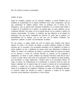 Rta: No, el horno se demora en precalentar.
Análisis de datos.
Según los resultados arrojados por las encuestas realizadas, se puede identificar que el
problema de productividad de la empresa PanParaiso tiene varios componentes, que hay
que contrarrestar de distintas maneras. Existe un problema con el horario de los
trabajadores, pues en general están sumamente insatisfechos con su horario quizá debido a
la lejanía de la localización de la empresa. En segundo lugar, no están satisfechos con las
condiciones laborales, esto puede ver con el espacio laboral, con sus contratos o incluso con
aspectos motivacionales. Así mismo, se evidencia una gran diferencia en los tiempos de
producción, hay que buscar estandarizar los procesos de modo que se adapten a lo
preestablecido por la empresa, que en este caso son 30 minutos. Finalmente, hay
sugerencias puntuales en cuanto a las herramientas de trabajo.
De esta manera, se sugiere realizar una serie de mejoras para remediar cada aspecto
puntual. En cuanto a los horarios de trabajo, se pueden establecer jornadas de trabajo
nocturnas que se acomoden a las necesidades particulares de los empleados, así mismo se
puede establecer un área y distribución de pausas activas para distensionar el ambiente de
trabajo. En cuanto a las condiciones de trabajo, es necesario unificar los espacios de trabajo
de los operarios y revisar los contratos laborales en conjunto con los empleados y
empleadores, así mismo se puede establecer una estrategia innovadora estilo Ben & Jerry’s
es decir se puede ofrecer cierta parte de la producción a los empleados de forma periódica,
para incrementar su arraigo empresarial y satisfacer parte de sus necesidades básicas. En
cuanto al aspecto de estandarización de la producción, es necesario revisar de nuevo los
tiempos estipulados por la empresa luego de la puesta en práctica de las recomendaciones
anteriores y realizar una serie de capacitaciones periódicas para lograr estandarizar el
tiempo de la totalidad de los empleados. Finalmente, en cuanto a las herramientas laborales,
es necesario realizar una inversión en cuanto a reparación o compra de los equipos
necesarios para la fabricación del producto, es decir del pan.
 
