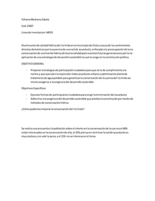 Yohana MedranoZabala
Cod 17607
Lineade investacion:MEDS
Disminuciónde calidadhídricadel riolindoenel municipiode Viota acausade losvertimientos
directosdomésticosporlaausenciade unaredde acueducto,enfocadoala preocupaciónde lano
conservaciónde unafuente hídricade buenacalidadparanuestrasfuturasgeneracionesporlano
aplicaciónde unaestrategiade desarrollososteniblelacual se exige enlaconstituciónpolítica.
OBJETIVOGENERAL
- Proponerestrategiasde participaciónciudadanaparaque se le de cumplimientoala
norma y que ejecutenlareposiciónredesacueductourbanoyoptimizacionplantade
tratamienode aguapotable para garantizarla conservaciónde lacuencadel riolindoasi
mismoacogerse a laexigenciadel desarrollosostenible
ObjetivosEspecificos
- Ejecutarformasde participiacionciudadanaparaexigirlaterminacióndel acueducto
- Adherirse alaexigenciadel desarrollosostenible que plantealaconstituciónpormediode
métodosde conservaciónhidrica
¿Cómopodemosmejorarlaconservacióndel riolindo?
Se realizounaencuentaa lapoblaciónsobre el interésenlaconservaciónde lacuencael 60%
estáninteresadosenlaconservaciónde ella,el 25% piensaen terminarlaredde acueductoes
muycostoso yno vale la pena,yel 15% no se interesaenel tema.
 