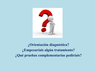¿Orientación diagnóstica?
¿Empezaríais algún tratamiento?
¿Qué pruebas complementarias pediríais?
 