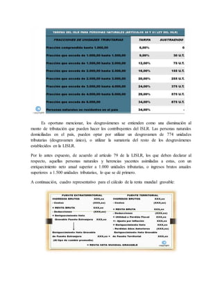 Es oportuno mencionar, los desgravámenes se entienden como una disminución al
monto de tributación que pueden hacer los contribuyentes del ISLR. Las personas naturales
domiciliadas en el país, pueden optar por utilizar un desgravamen de 774 unidades
tributarias (desgravamen único), o utilizar la sumatoria del resto de los desgravámenes
establecidos en la LISLR.
Por lo antes expuesto, de acuerdo al artículo 79 de la LISLR, los que deben declarar al
respecto, aquellas personas naturales y herencias yacentes asimiladas a estas, con un
enriquecimiento neto anual superior a 1.000 unidades tributarias, o ingresos brutos anuales
superiores a 1.500 unidades tributarias, lo que se dé primero.
A continuación, cuadro representativo para el cálculo de la renta mundial gravable:
 