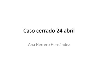 Caso cerrado 24 abril
Ana Herrero Hernández
 