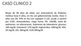 CASO CLINICO 2
Mujer de 58 años de edad, con antecedente de Diabetes
mellitus hace 4 años, en tto con glibenclamida 2v/día. Hace 3
años con Dx. HTA en tto con captopril 3 v/d. acude a control
por CCEE. Antecedentes: niega fumar. PA: 150/80, resto de
exámenes: sin alteraciones. Exámenes de laboratorio: glucosa:
160 mg/dl, Colesterol: 170 mg/dl, triglicéridos: 340mg/dl, HDL:
34 mg/dl, LDL: 68mg/dl, VLDL:68mg/dl.
 