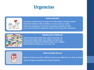 Urgencias
Antecedentes
• Sin alergias medicamentosas conocidas. NO hábitos tóxicos. No viajes recientes.
• Natural de Colombia.13 años en Mallorca, vive con su hijo y su marido.
• Cefalea tipo migrañosa en tratamiento con triptanes, pautados por MAP.
• Inicio síntomas COVID19 y Diagnóstico (DRA en CS) tres días antes. Aislamiento
Medicación Habitual
• AMITRIPTILINA 75MG COMP. Dosis: 75MG. C/24 H NOC. OR.
• FAMCICLOVIR 500MG COMP. Dosis: 500MG. C/8 HORAS. OR.
• MOMETASONA 50MCG/PUFF AEROSOL NASAL. Dosis: 100MCG.
• PARACETAMOL 1G COMP. Dosis: 1G. C/24 H. OR.
Enfermedad Actual
• Mujer de 25 años que acude a URGA por neumonía por SARS-CoV-2 con clínica de astenia
severa y artralgias incapacitantes de 7 días de evolución.