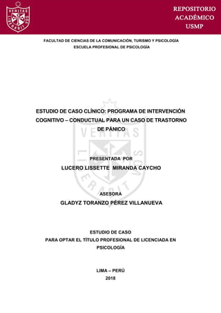 2018
ESTUDIO DE CASO CLÍNICO: PROGRAMA DE INTERVENCIÓN
COGNITIVO – CONDUCTUAL PARA UN CASO DE TRASTORNO
DE PÁNICO
FACULTAD DE CIENCIAS DE LA COMUNICACIÓN, TURISMO Y PSICOLOGÍA
ESCUELA PROFESIONAL DE PSICOLOGÍA
GLADYZ TORANZO PÉREZ VILLANUEVA
ASESORA
LUCERO LISSETTE MIRANDA CAYCHO
PRESENTADA POR
ESTUDIO DE CASO
PARA OPTAR EL TÍTULO PROFESIONAL DE LICENCIADA EN
PSICOLOGÍA
LIMA – PERÚ
 