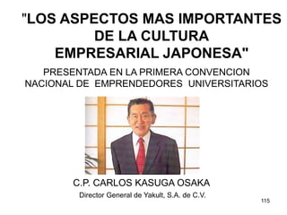 115
"LOS ASPECTOS MAS IMPORTANTES
DE LA CULTURA
EMPRESARIAL JAPONESA"
C.P. CARLOS KASUGA OSAKA
Director General de Yakult, S.A. de C.V.
PRESENTADA EN LA PRIMERA CONVENCION
NACIONAL DE EMPRENDEDORES UNIVERSITARIOS
 