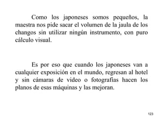 123
Como los japoneses somos pequeños, la
maestra nos pide sacar el volumen de la jaula de los
changos sin utilizar ningún instrumento, con puro
cálculo visual.
Es por eso que cuando los japoneses van a
cualquier exposición en el mundo, regresan al hotel
y sin cámaras de video o fotografías hacen los
planos de esas máquinas y las mejoran.
 