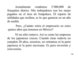 139
Actualmente vendemos 2’000,000 de
frasquitos diarios. Mis trabajadores son los mejor
pagados en el área de Ixtapaluca. El reparto de
utilidades que reciben, es lo que ganaron en un año
de sueldo.
Ni un sólo centavo. Así es como las empresas
de los japoneses crecen. Cuando éstas todavía no
cumplen 20 años, nosotros, no retiramos ni la parte
japonesa ni la parte mexicana. Es pura inversión y
reinversión.
Pero, ¿Cuánto retira el empresario en estos
quince años que tenemos en México?
 