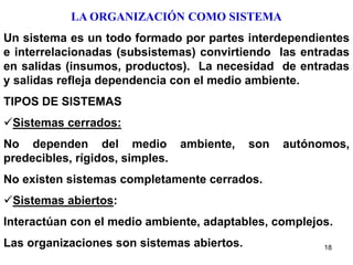 18
LA ORGANIZACIÓN COMO SISTEMA
Un sistema es un todo formado por partes interdependientes
e interrelacionadas (subsistemas) convirtiendo las entradas
en salidas (insumos, productos). La necesidad de entradas
y salidas refleja dependencia con el medio ambiente.
TIPOS DE SISTEMAS
Sistemas cerrados:
No dependen del medio ambiente, son autónomos,
predecibles, rígidos, simples.
No existen sistemas completamente cerrados.
Sistemas abiertos:
Interactúan con el medio ambiente, adaptables, complejos.
Las organizaciones son sistemas abiertos.
 