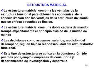 227
ESTRUCTURA MATRICIAL
La estructura matricial combina las ventajas de la
estructura funcional para obtener las economías de la
especialización con las ventajas de la estructura divisional
que se enfoca a resultados finales.
La estructura matricial crea una doble cadena de mando.
Rompe explícitamente el principio clásico de la unidad de
mando
Las decisiones como ascensos, salarios, medición del
desempeño, siguen bajo la responsabilidad del administrador
funcional.
Este tipo de estructura se aplica en la construcción (de
puentes por ejemplo), empresas de consultoría y
departamentos de investigación y desarrollo.
 