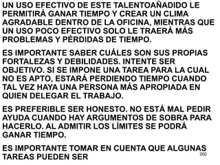 260
UN USO EFECTIVO DE ESTE TALENTOAÑADIDO LE
PERMITIRÁ GANAR TIEMPO Y CREAR UN CLIMA
AGRADABLE DENTRO DE LA OFICINA, MIENTRAS QUE
UN USO POCO EFECTIVO SOLO LE TRAERÁ MÁS
PROBLEMAS Y PÉRDIDAS DE TIEMPO.
ES IMPORTANTE SABER CUÁLES SON SUS PROPIAS
FORTALEZAS Y DEBILIDADES. INTENTE SER
OBJETIVO. SI SE IMPONE UNA TAREA PARA LA CUAL
NO ES APTO, ESTARÁ PERDIENDO TIEMPO CUANDO
TAL VEZ HAYA UNA PERSONA MÁS APROPIADA EN
QUIEN DELEGAR EL TRABAJO.
ES PREFERIBLE SER HONESTO. NO ESTÁ MAL PEDIR
AYUDA CUANDO HAY ARGUMENTOS DE SOBRA PARA
HACERLO. AL ADMITIR LOS LÍMITES SE PODRÁ
GANAR TIEMPO.
ES IMPORTANTE TOMAR EN CUENTA QUE ALGUNAS
TAREAS PUEDEN SER
 