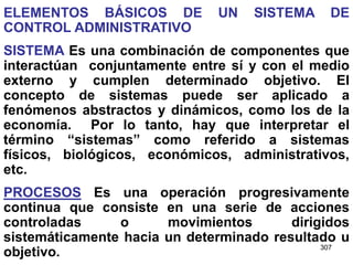 307
ELEMENTOS BÁSICOS DE UN SISTEMA DE
CONTROL ADMINISTRATIVO
SISTEMA Es una combinación de componentes que
interactúan conjuntamente entre sí y con el medio
externo y cumplen determinado objetivo. El
concepto de sistemas puede ser aplicado a
fenómenos abstractos y dinámicos, como los de la
economía. Por lo tanto, hay que interpretar el
término “sistemas” como referido a sistemas
físicos, biológicos, económicos, administrativos,
etc.
PROCESOS Es una operación progresivamente
continua que consiste en una serie de acciones
controladas o movimientos dirigidos
sistemáticamente hacia un determinado resultado u
objetivo.
 