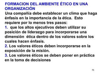 76
FORMACION DEL AMBIENTE ÉTICO EN UNA
ORGANIZACIÓN
Una compañía debe establecer un clima que haga
énfasis en la importancia de la ética. Esto
requiere por lo menos tres pasos:
1. que los altos ejecutivos deben utilizar su
posición de liderazgo para incorporarse una
dimensión ética dentro de los valores sobre los
cuales hacen énfasis.
2. Los valores éticos deben incorporarse en la
exposición de la misión.
3. Los valores éticos se deben poner en práctica
en la toma de decisiones
 