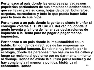 89
Pertenezco al país donde las empresas privadas son
papelerías particulares de sus empleados deshonestos,
que se llevan para su casa, hojas de papel, bolígrafos,
carpetas, marcadores y todo lo que pueda hacer falta
para la tarea de sus hijos.
Pertenezco a un país donde la gente se siente triunfar si
consigue volarse el TEVECABLE del vecino, donde la
gente inventa a la hora de llenar sus declaraciones de
Impuesto a la Renta para no pagar o pagar menos
impuestos.
Pertenezco a un país donde la impuntualidad es un
hábito. En donde los directivos de las empresas no
generan capital humano. Donde no hay interés por la
ecología, donde las personas tiran basura en las calles y
luego se reclama al gobierno por no dar mantenimiento
al drenaje. Donde no existe la cultura por la lectura y no
hay conciencia ni memoria política, histórica ni
económica. Donde
 