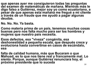 91
que apenas ayer me consiguieron todas las preguntas
del examen de matemáticas de mañana. Mientras más le
digo falso a Gutiérrez, mejor soy yo como ecuatoriano, a
pesar de que apenas esta mañana me fregué a mi cliente
a través de un fraude que me ayudó a pagar algunas
deudas.
No. No. No. Ya basta.
Como materia prima de un país, tenemos muchas cosas
buenas pero nos falta mucho para ser los hombres y
mujeres que nuestro país necesita.
Esos defectos, esa "viveza" congénita, esa
deshonestidad a pequeña escala, que después crece y
evoluciona hasta convertirse en casos de escándalo,
esa
falta de calidad humana, más que Bucaram o que
Mahuad, es lo que nos tiene real y francamente mal. Lo
siento. Porque, aunque Gutiérrez renunciara hoy, el
próximo presidente que lo suceda
 