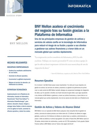 “La cooperación con los consultores de Informatica y KVL ha sido 
excelente. Trabajan con nuestro personal de IT como un único equipo, lo 
que ha sido un factor importante a la hora de crear nuestra hoja de ruta de 
migración de datos.” 
– Sateesh Prabakaran, arquitecto jefe, Bank of New York Mellon 
Resumen Ejecutivo 
En el número 1 de Wall Street pasan cosas importantes. Y no sólo por lo que respecta a la 
gestión de activos, los servicios de valores y tesorería o la gestión de patrimonios de primer 
nivel. La sede central de BNY Mellon también alberga una excepcional estrategia de integración 
de datos, que ha ayudado a facilitar una fusión bancaria de gran éxito y que sigue ayudando 
a los clientes de BNY Mellon a gestionar y mover sus activos financieros y a tener éxito en un 
mercado global que cambia rápidamente. Una de las razones de este éxito es la Plataforma de 
Informatica. 
Gestión de Activos y Valores de Alcance Global 
BNY Mellon no es un operador de Wall Street cualquiera. Esta compañía líder de gestión de 
activos y servicios de valores procesa una media diaria de 1,5 billones de dólares en pagos 
globales, cuenta con 21,8 billones de dólares en activos bajo su custodia y administración, y 
posee 1 billón de dólares en activos bajo gestión. Con sede en Nueva York, BNY Mellon opera en 
36 países, abarca todos los continentes y cuenta con 42.700 empleados. El año pasado, Global 
Finance calificó a BNY Mellon como el “banco más seguro de EE.UU”. 
BNY Mellon acelera el crecimiento 
del negocio tras su fusión gracias a la 
Plataforma de Informatica 
Una de las principales empresas de gestión de activos y 
servicios de valores confía en la tecnología de Informatica 
para reducir el riesgo de su fusión y ayudar a sus clientes 
a gestionar sus activos financieros y a tener éxito en un 
mercado global que cambia rápidamente. 
HECHOS RELEVANTES 
INICIATIVAS EMPRESARIALES 
• Acelerar los resultados satisfactorios 
de una fusión. 
• Aumentar la eficacia operativa. 
• Incrementar la agilidad empresarial. 
• Mejorar el servicio de atención y la 
fidelización de clientes. 
ESTRATEGIA TECNOLÓGICA 
Implementación de la Plataforma de 
Informatica, basada en Informatica 
PowerCenter® Real Time Edition™ e 
Informatica PowerExchange®, para 
obtener, descubrir, limpiar, integrar y 
entregar datos fiables a toda la empresa 
a fin de agilizar la fusión, aumentar la 
eficacia operativa y reducir los costes. 
 