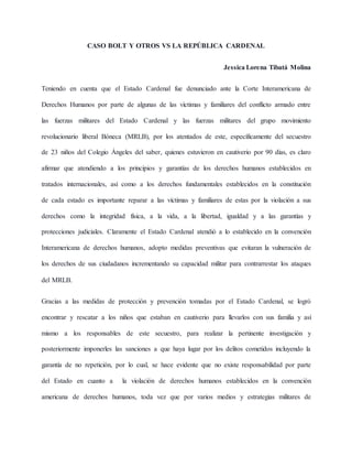 CASO BOLT Y OTROS VS LA REPÚBLICA CARDENAL
Jessica Lorena Tibatá Molina
Teniendo en cuenta que el Estado Cardenal fue denunciado ante la Corte Interamericana de
Derechos Humanos por parte de algunas de las víctimas y familiares del conflicto armado entre
las fuerzas militares del Estado Cardenal y las fuerzas militares del grupo movimiento
revolucionario liberal Bóneca (MRLB), por los atentados de este, específicamente del secuestro
de 23 niños del Colegio Ángeles del saber, quienes estuvieron en cautiverio por 90 días, es claro
afirmar que atendiendo a los principios y garantías de los derechos humanos establecidos en
tratados internacionales, así como a los derechos fundamentales establecidos en la constitución
de cada estado es importante reparar a las víctimas y familiares de estas por la violación a sus
derechos como la integridad física, a la vida, a la libertad, igualdad y a las garantías y
protecciones judiciales. Claramente el Estado Cardenal atendió a lo establecido en la convención
Interamericana de derechos humanos, adopto medidas preventivas que evitaran la vulneración de
los derechos de sus ciudadanos incrementando su capacidad militar para contrarrestar los ataques
del MRLB.
Gracias a las medidas de protección y prevención tomadas por el Estado Cardenal, se logró
encontrar y rescatar a los niños que estaban en cautiverio para llevarlos con sus familia y así
mismo a los responsables de este secuestro, para realizar la pertinente investigación y
posteriormente imponerles las sanciones a que haya lugar por los delitos cometidos incluyendo la
garantía de no repetición, por lo cual, se hace evidente que no existe responsabilidad por parte
del Estado en cuanto a la violación de derechos humanos establecidos en la convención
americana de derechos humanos, toda vez que por varios medios y estrategias militares de
 